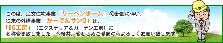 従来の外構事業「リーベンホーム」の新設に伴い、従来の外構事業「がーでんサンQ」は「EG工房」（エクステリア&ガーデン工房）に名称変更致しました。